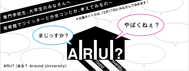 ARU? 専門学校生、大学生のみなさんへ 美術館でツイッターとか合コンとか、考えてみるの~
