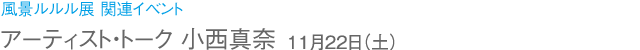 風景ルルル展 関連イベント アーティスト・トーク 小西真奈 11月22日(土)