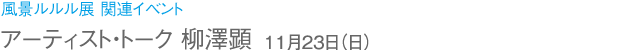 風景ルルル展 関連イベント アーティスト・トーク 柳澤顕 11月23日(日)
