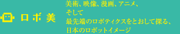 ロボ美 美術、映像、漫画、アニメ、 そして 最先端のロボティクスをとおして探る、 日本のロボットイメージ