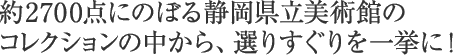 約2700点にのぼる静岡県立美術館の コレクションの中から、選りすぐりを一挙に!