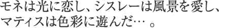 モネは光に恋し、シスレーは風景を愛し、マティスは色彩に遊んだ。